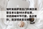加时末段萨克拉门托国王调整名单以备NBA季后赛，状态回暖环节打磨，悬念犹存，资深球员宣示担当的简单介绍-S15下注网站